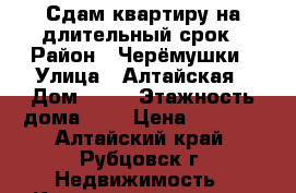 Сдам квартиру на длительный срок › Район ­ Черёмушки › Улица ­ Алтайская › Дом ­ 82 › Этажность дома ­ 5 › Цена ­ 6 000 - Алтайский край, Рубцовск г. Недвижимость » Квартиры аренда   . Алтайский край